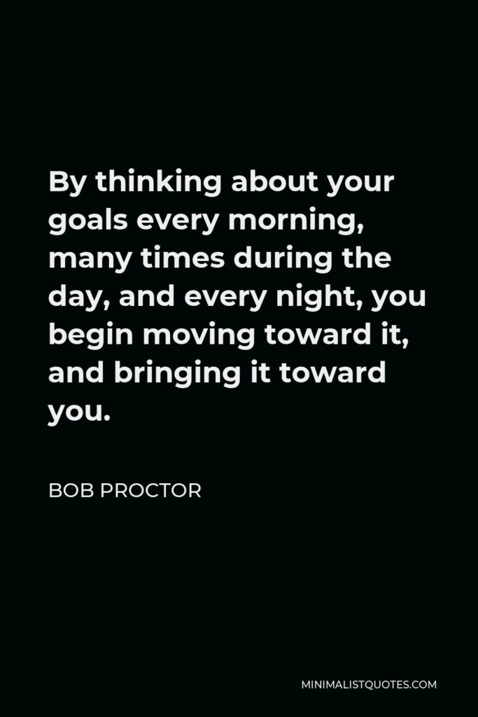 Bob Proctor Quote - By thinking about your goals every morning, many times during the day, and every night, you begin moving toward it, and bringing it toward you.