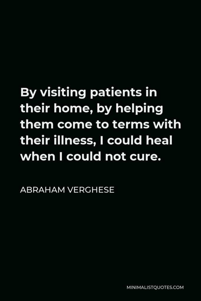 Abraham Verghese Quote - By visiting patients in their home, by helping them come to terms with their illness, I could heal when I could not cure.