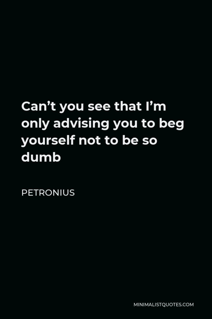 Petronius Quote - Can’t you see that I’m only advising you to beg yourself not to be so dumb