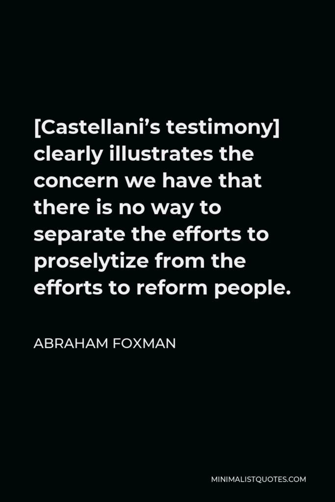 Abraham Foxman Quote - [Castellani’s testimony] clearly illustrates the concern we have that there is no way to separate the efforts to proselytize from the efforts to reform people.