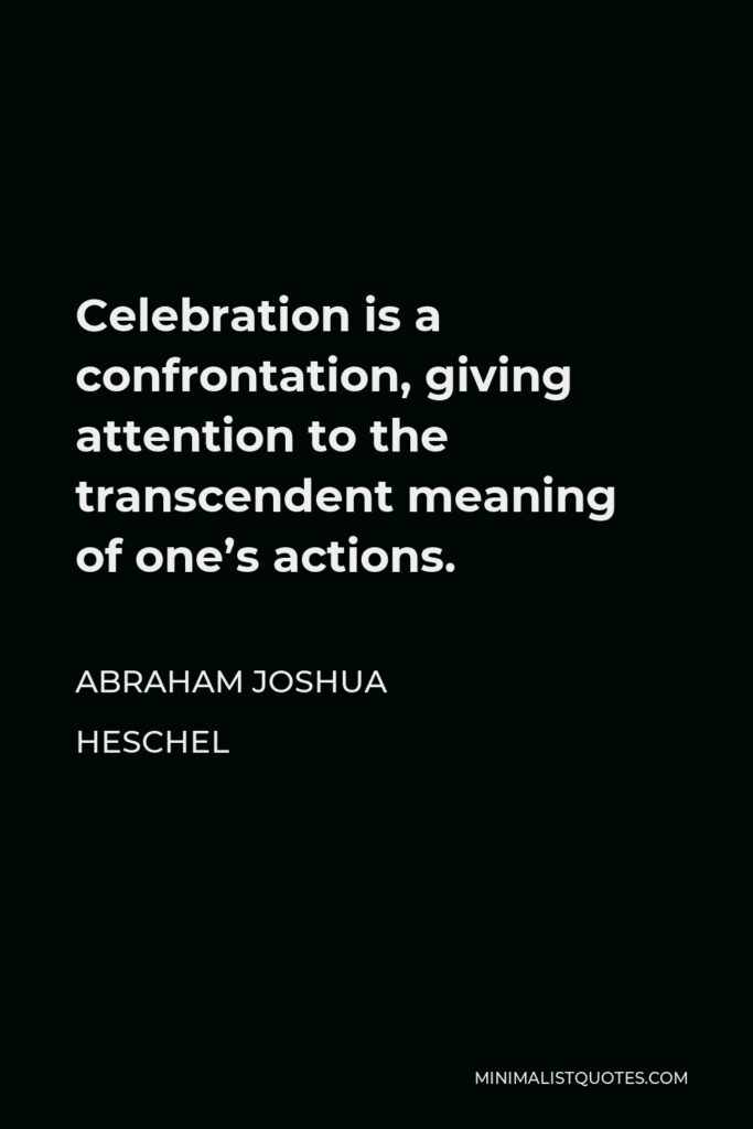Abraham Joshua Heschel Quote - Celebration is a confrontation, giving attention to the transcendent meaning of one’s actions. Source: The Wisdom of Heschel