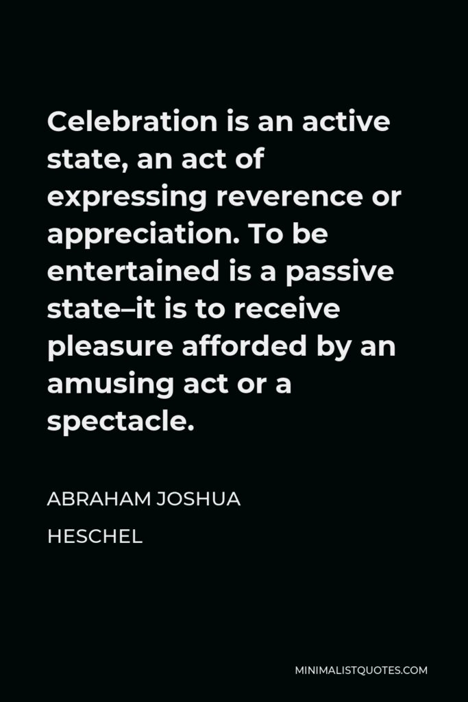 Abraham Joshua Heschel Quote - Celebration is an active state, an act of expressing reverence or appreciation. To be entertained is a passive state–it is to receive pleasure afforded by an amusing act or a spectacle.