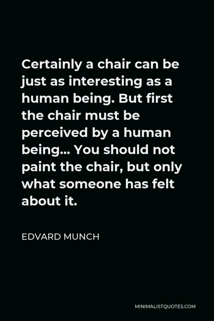 Edvard Munch Quote - Certainly a chair can be just as interesting as a human being. But first the chair must be perceived by a human being… You should not paint the chair, but only what someone has felt about it.