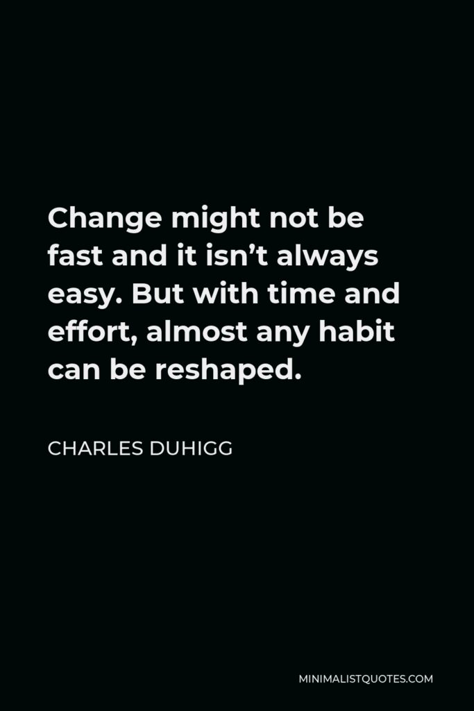Charles Duhigg Quote - Change might not be fast and it isn’t always easy. But with time and effort, almost any habit can be reshaped.