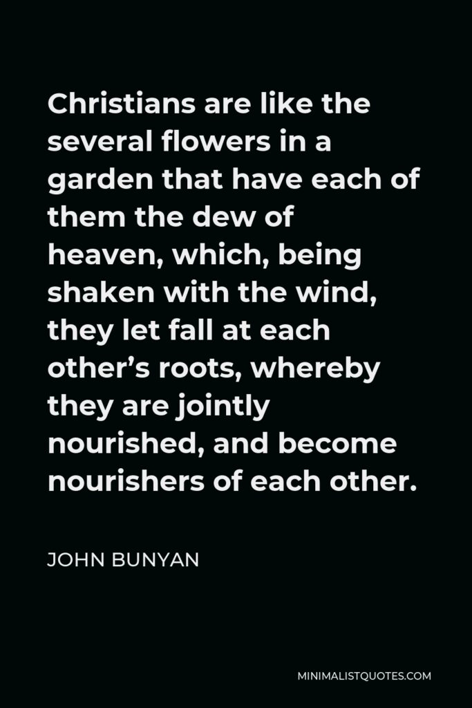 John Bunyan Quote - Christians are like the several flowers in a garden that have each of them the dew of heaven, which, being shaken with the wind, they let fall at each other’s roots, whereby they are jointly nourished, and become nourishers of each other.