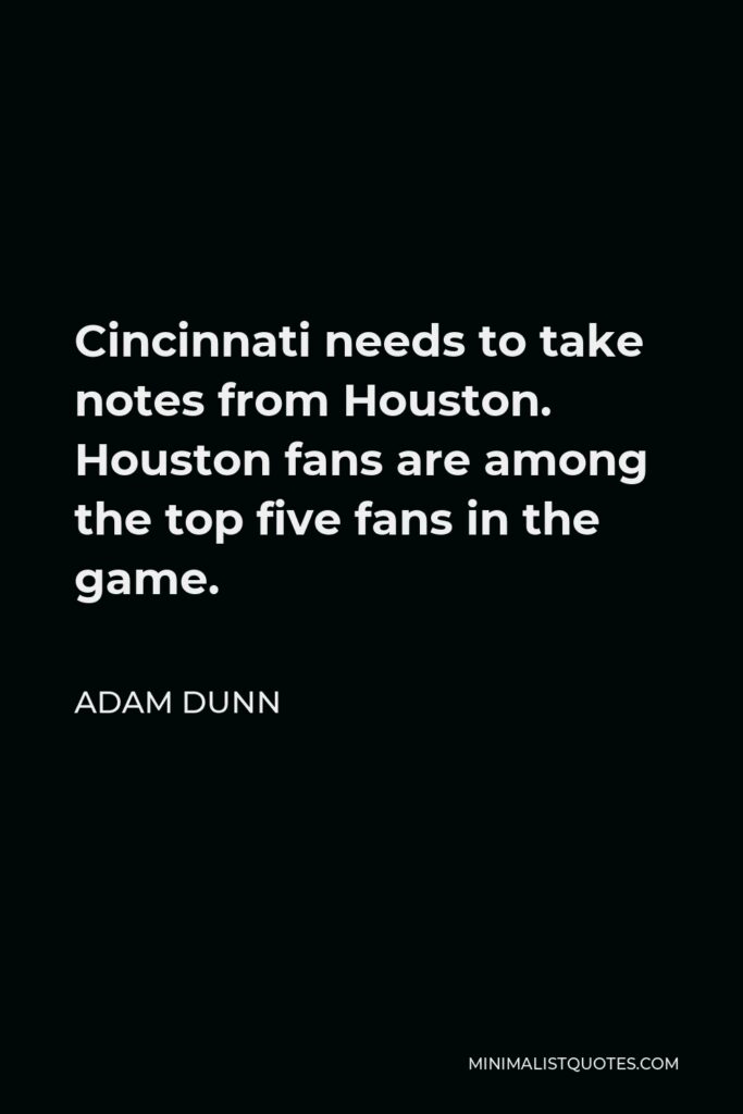 Adam Dunn Quote - Cincinnati needs to take notes from Houston. Houston fans are among the top five fans in the game.