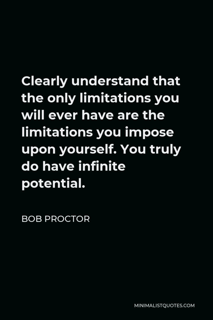 Bob Proctor Quote - Clearly understand that the only limitations you will ever have are the limitations you impose upon yourself. You truly do have infinite potential.