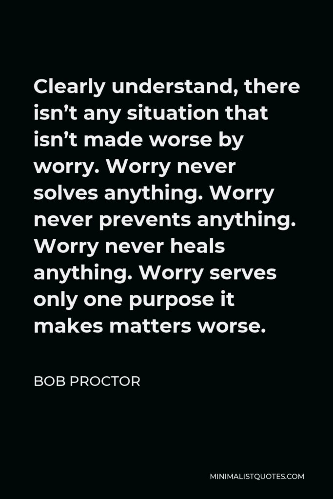 Bob Proctor Quote - Clearly understand, there isn’t any situation that isn’t made worse by worry. Worry never solves anything. Worry never prevents anything. Worry never heals anything. Worry serves only one purpose it makes matters worse.