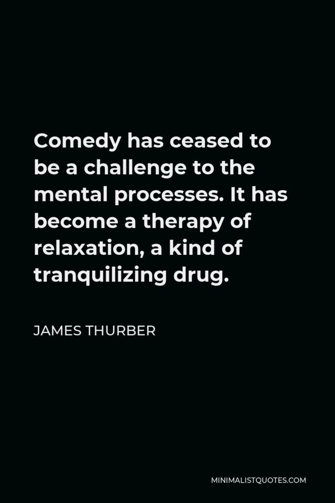 James Thurber Quote - Comedy has ceased to be a challenge to the mental processes. It has become a therapy of relaxation, a kind of tranquilizing drug.