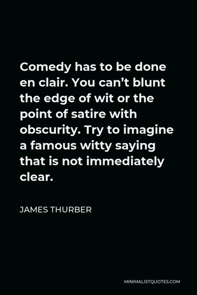James Thurber Quote - Comedy has to be done en clair. You can’t blunt the edge of wit or the point of satire with obscurity. Try to imagine a famous witty saying that is not immediately clear.