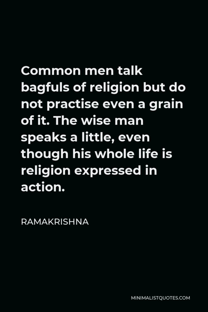 Ramakrishna Quote - Common men talk bagfuls of religion but do not practise even a grain of it. The wise man speaks a little, even though his whole life is religion expressed in action.