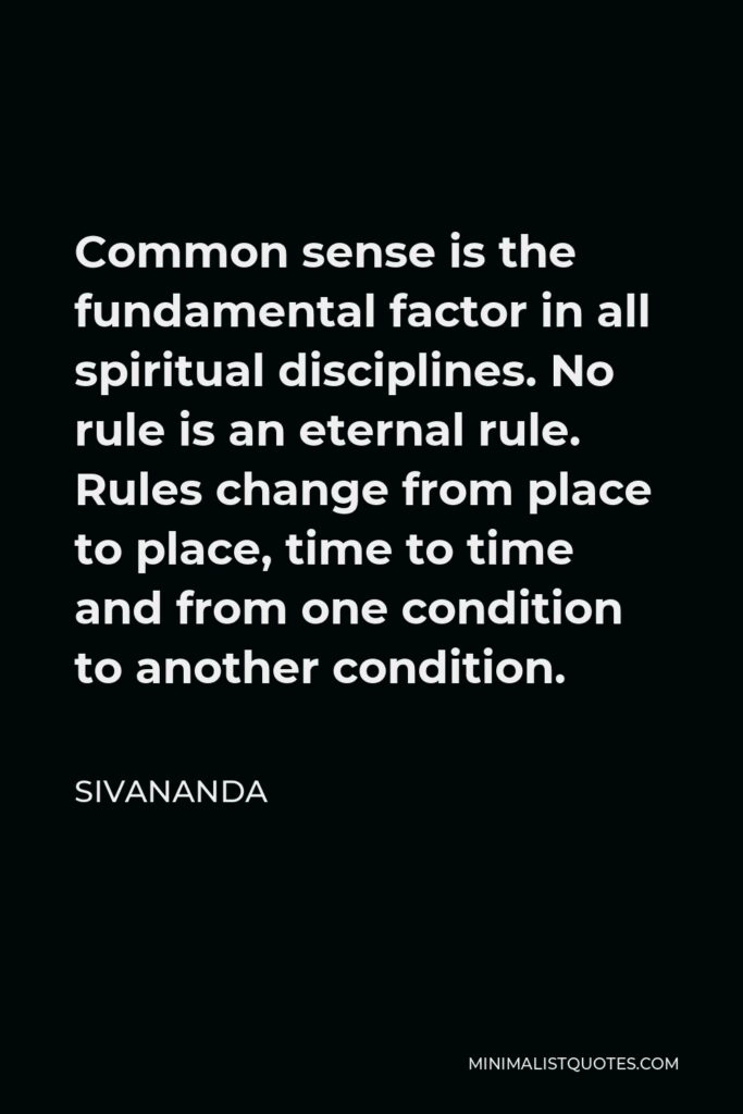 Sivananda Quote - Common sense is the fundamental factor in all spiritual disciplines. No rule is an eternal rule. Rules change from place to place, time to time and from one condition to another condition.