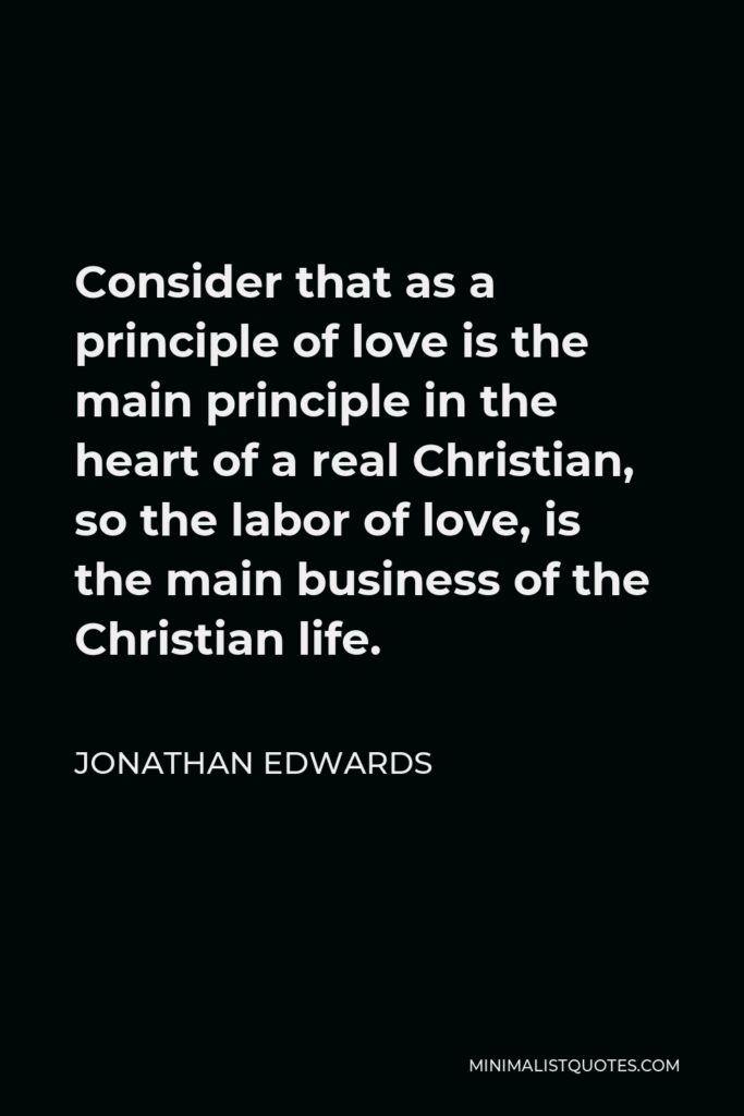 Jonathan Edwards Quote - Consider that as a principle of love is the main principle in the heart of a real Christian, so the labor of love, is the main business of the Christian life.