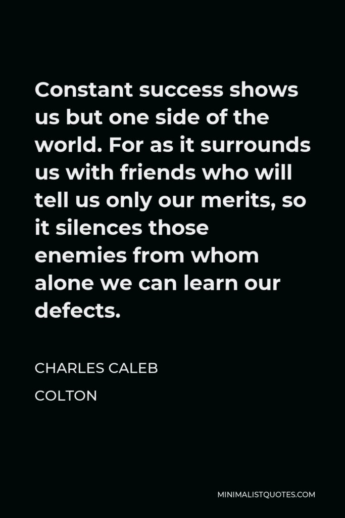 Charles Caleb Colton Quote - Constant success shows us but one side of the world. For as it surrounds us with friends who will tell us only our merits, so it silences those enemies from whom alone we can learn our defects.