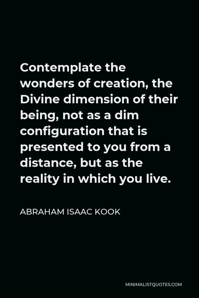 Abraham Isaac Kook Quote - Contemplate the wonders of creation, the Divine dimension of their being, not as a dim configuration that is presented to you from a distance, but as the reality in which you live.