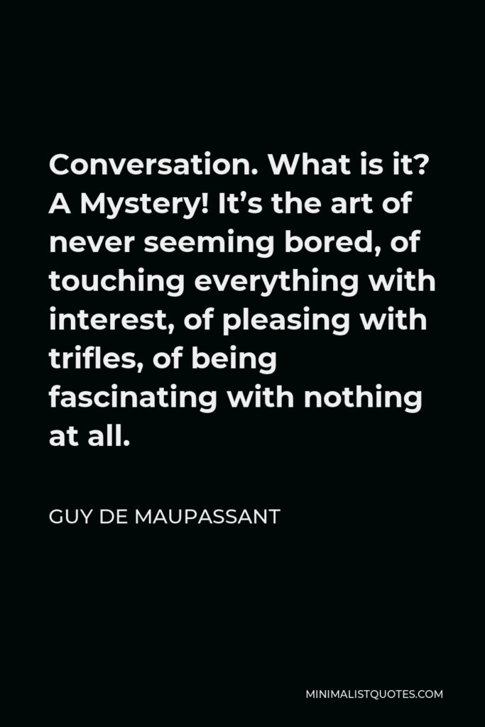 Guy de Maupassant Quote - Conversation. What is it? A Mystery! It’s the art of never seeming bored, of touching everything with interest, of pleasing with trifles, of being fascinating with nothing at all.