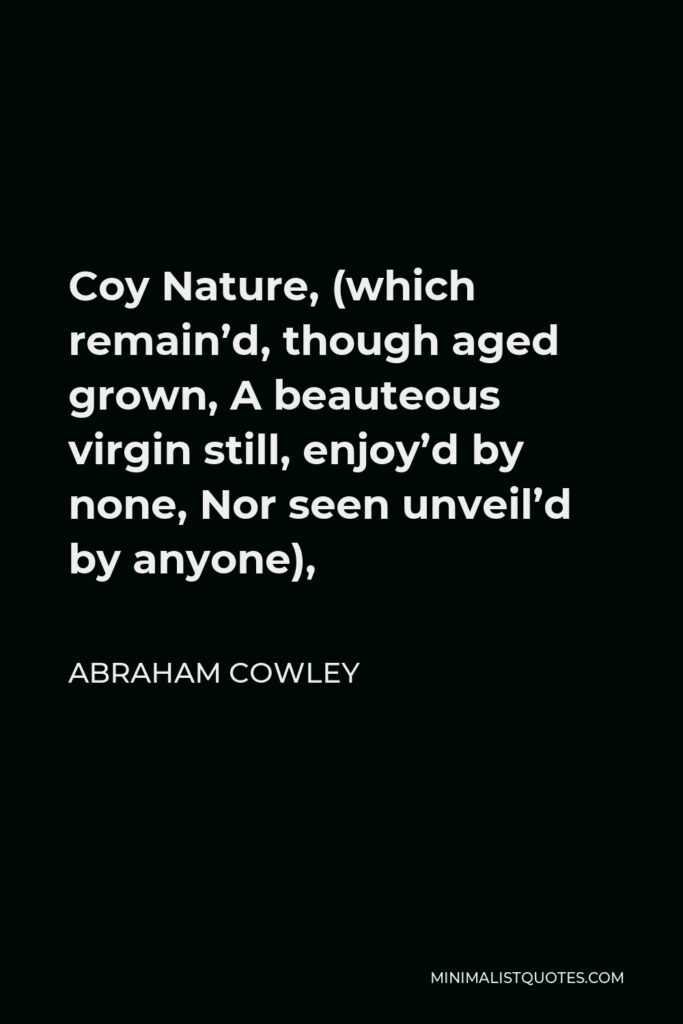 Abraham Cowley Quote - Coy Nature, (which remain’d, though aged grown, A beauteous virgin still, enjoy’d by none, Nor seen unveil’d by anyone),