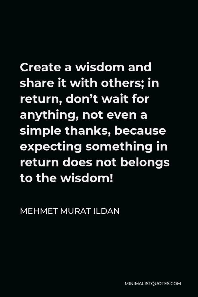 Mehmet Murat Ildan Quote - Create a wisdom and share it with others; in return, don’t wait for anything, not even a simple thanks, because expecting something in return does not belongs to the wisdom!