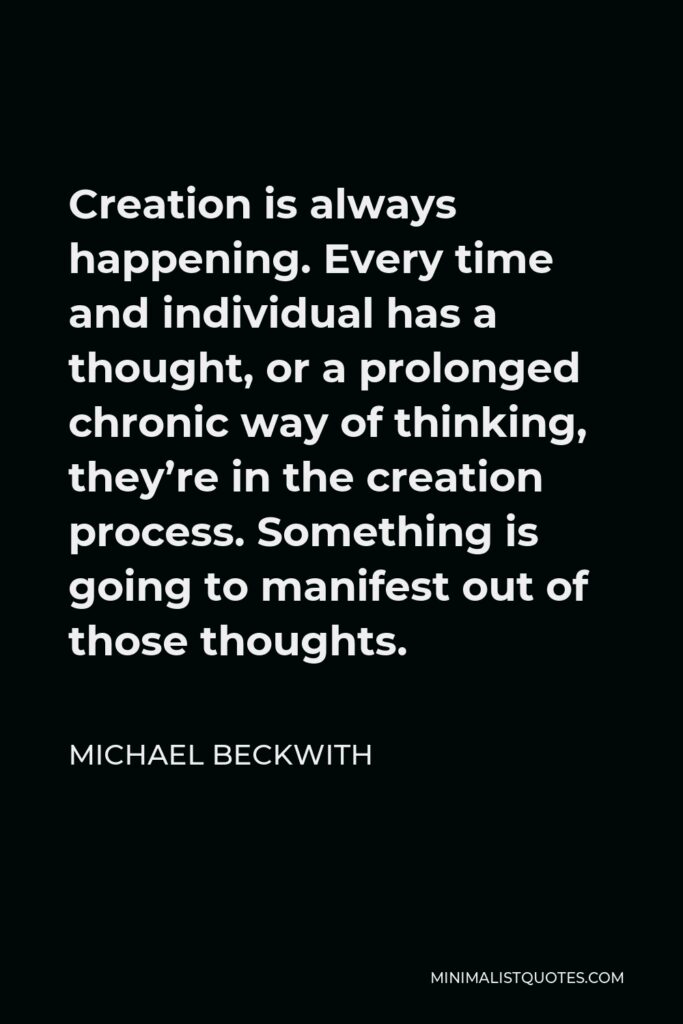 Michael Beckwith Quote - Creation is always happening. Every time and individual has a thought, or a prolonged chronic way of thinking, they’re in the creation process. Something is going to manifest out of those thoughts.