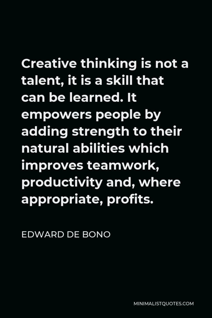 Edward de Bono Quote - Creative thinking is not a talent, it is a skill that can be learned. It empowers people by adding strength to their natural abilities which improves teamwork, productivity and, where appropriate, profits.