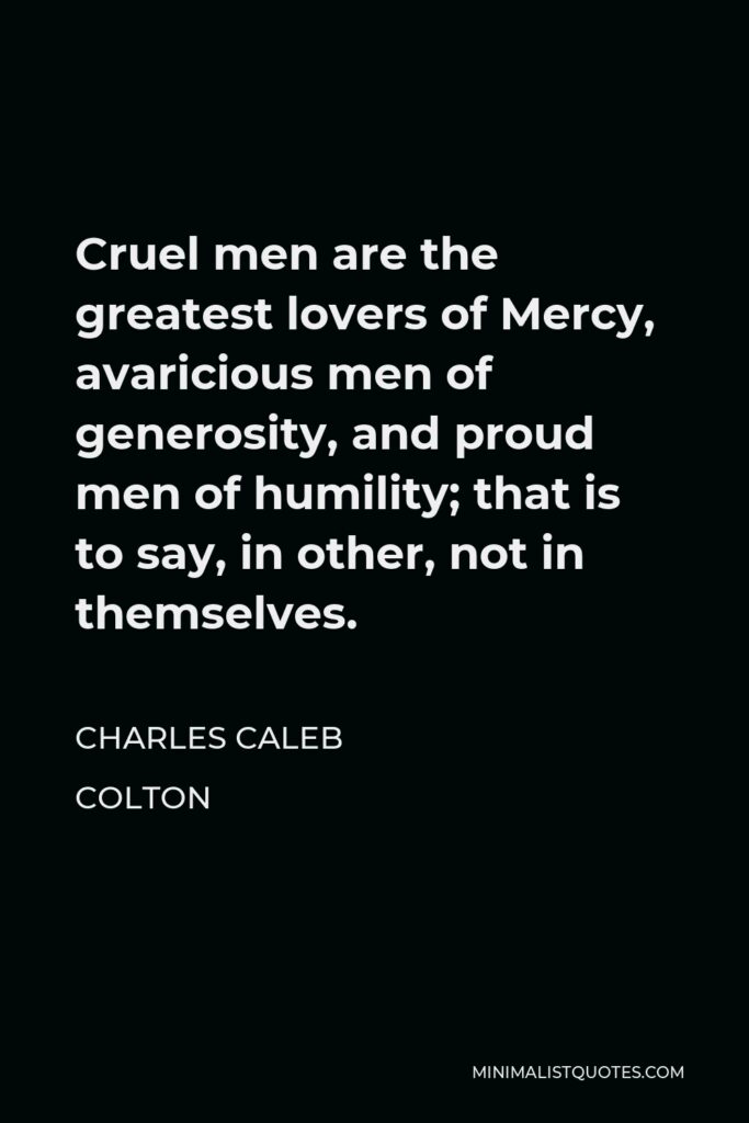 Charles Caleb Colton Quote - Cruel men are the greatest lovers of Mercy, avaricious men of generosity, and proud men of humility; that is to say, in other, not in themselves.