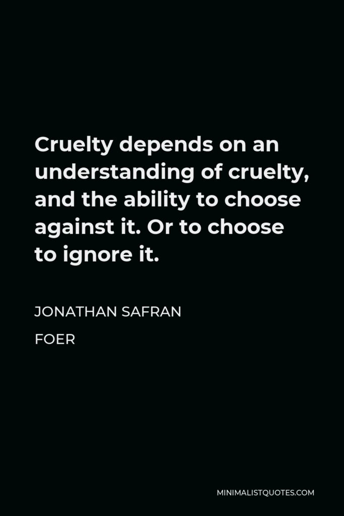 Jonathan Safran Foer Quote - Cruelty depends on an understanding of cruelty, and the ability to choose against it. Or to choose to ignore it.