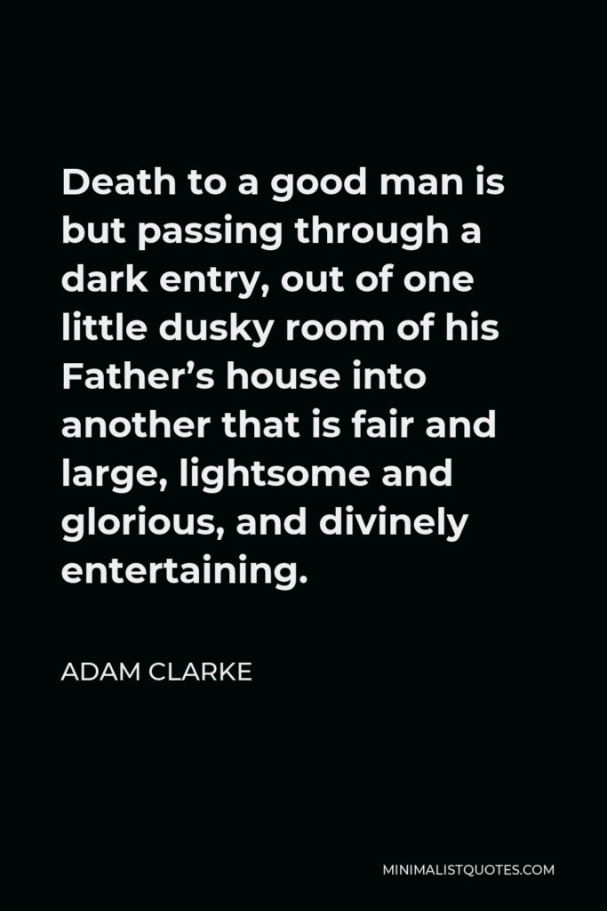 Adam Clarke Quote - Death to a good man is but passing through a dark entry, out of one little dusky room of his Father’s house into another that is fair and large, lightsome and glorious, and divinely entertaining.