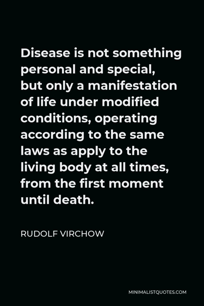 Rudolf Virchow Quote - Disease is not something personal and special, but only a manifestation of life under modified conditions, operating according to the same laws as apply to the living body at all times, from the first moment until death.