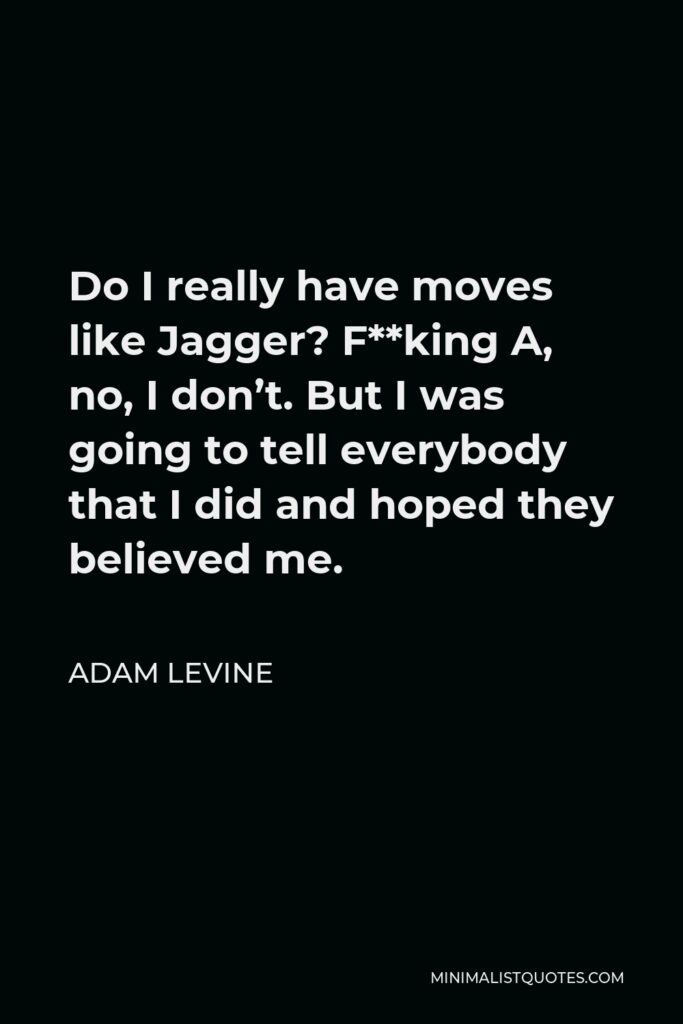 Adam Levine Quote - Do I really have moves like Jagger? F**king A, no, I don’t. But I was going to tell everybody that I did and hoped they believed me.