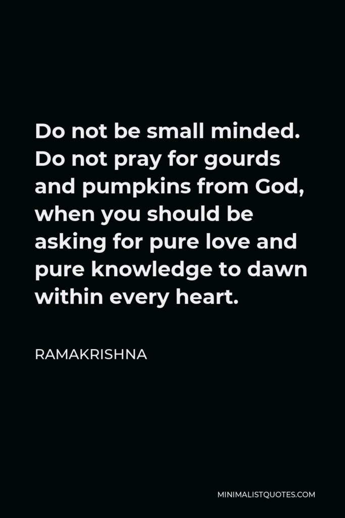 Ramakrishna Quote - Do not be small minded. Do not pray for gourds and pumpkins from God, when you should be asking for pure love and pure knowledge to dawn within every heart.