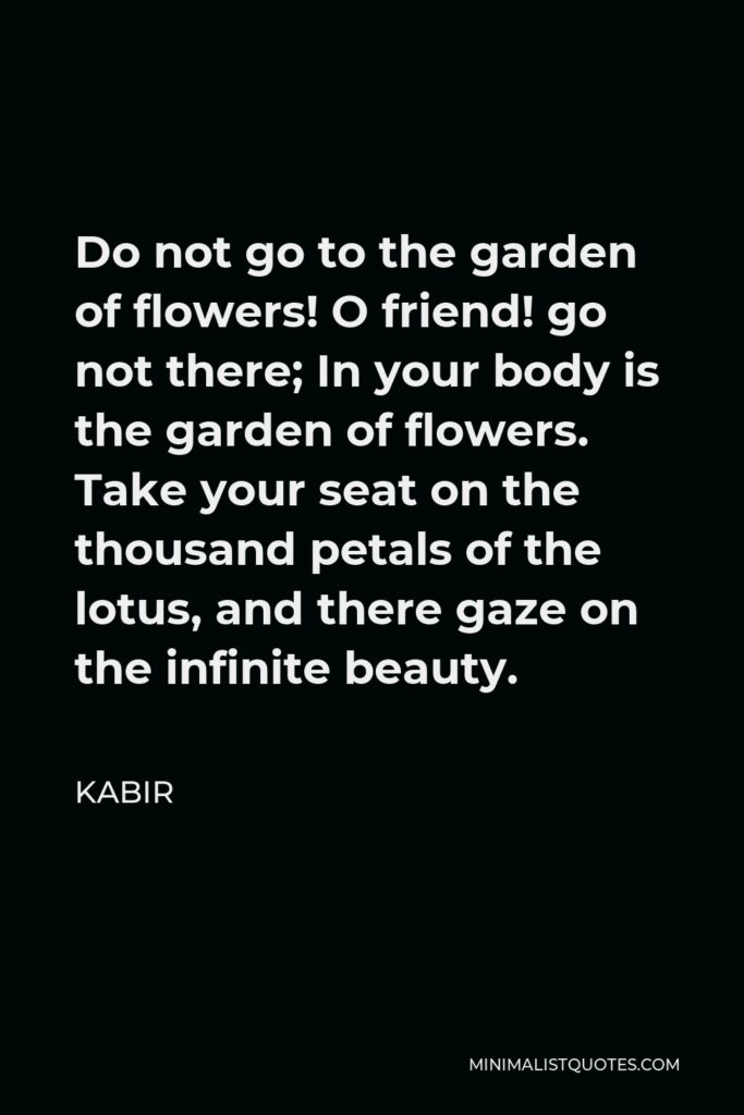 Kabir Quote - Do not go to the garden of flowers! O friend! go not there; In your body is the garden of flowers. Take your seat on the thousand petals of the lotus, and there gaze on the infinite beauty.