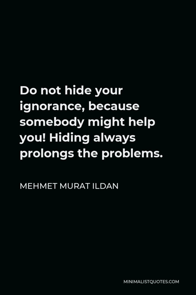 Mehmet Murat Ildan Quote - Do not hide your ignorance, because somebody might help you! Hiding always prolongs the problems.