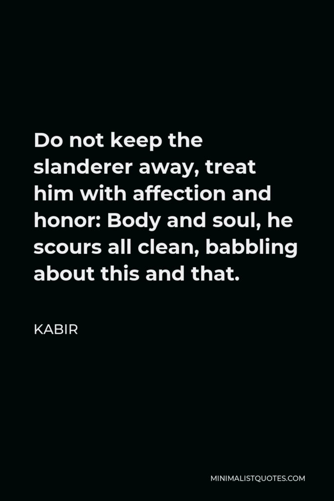 Kabir Quote - Do not keep the slanderer away, treat him with affection and honor: Body and soul, he scours all clean, babbling about this and that.