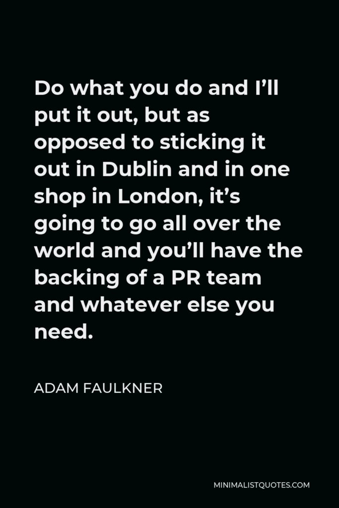 Adam Faulkner Quote - Do what you do and I’ll put it out, but as opposed to sticking it out in Dublin and in one shop in London, it’s going to go all over the world and you’ll have the backing of a PR team and whatever else you need.