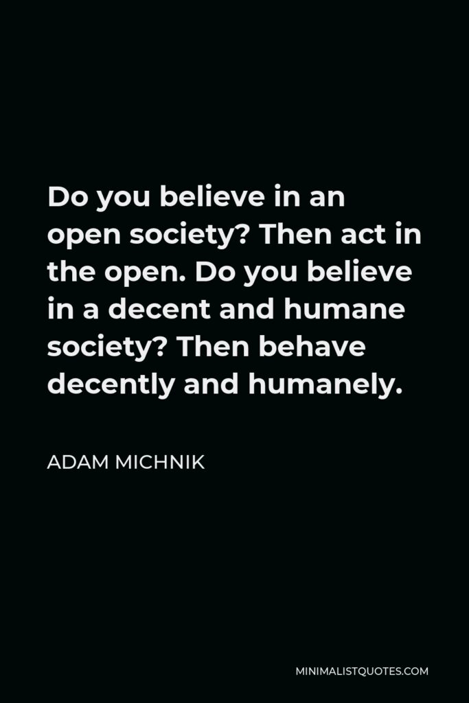 Adam Michnik Quote - Do you believe in an open society? Then act in the open. Do you believe in a decent and humane society? Then behave decently and humanely.