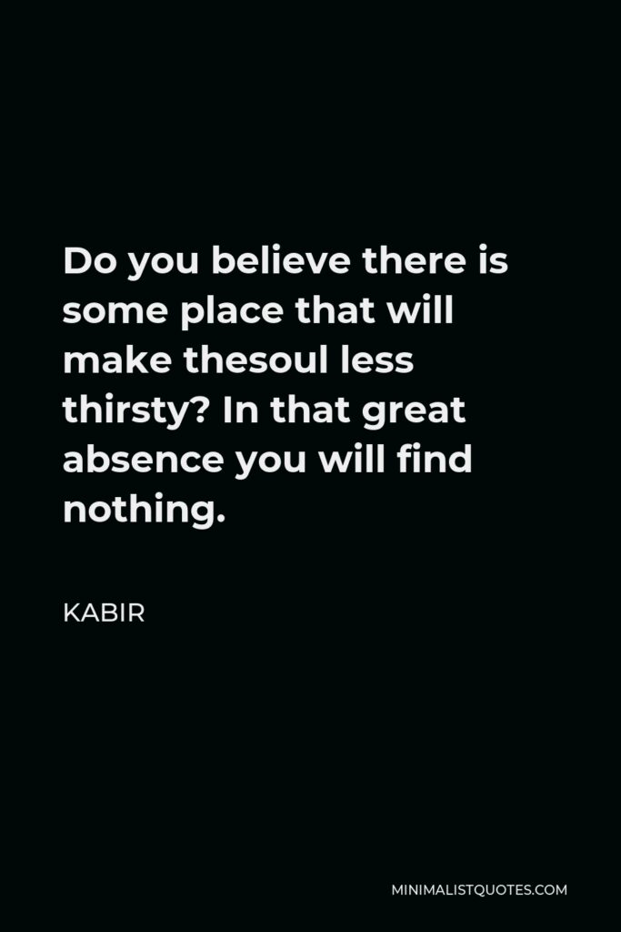Kabir Quote - Do you believe there is some place that will make thesoul less thirsty? In that great absence you will find nothing.