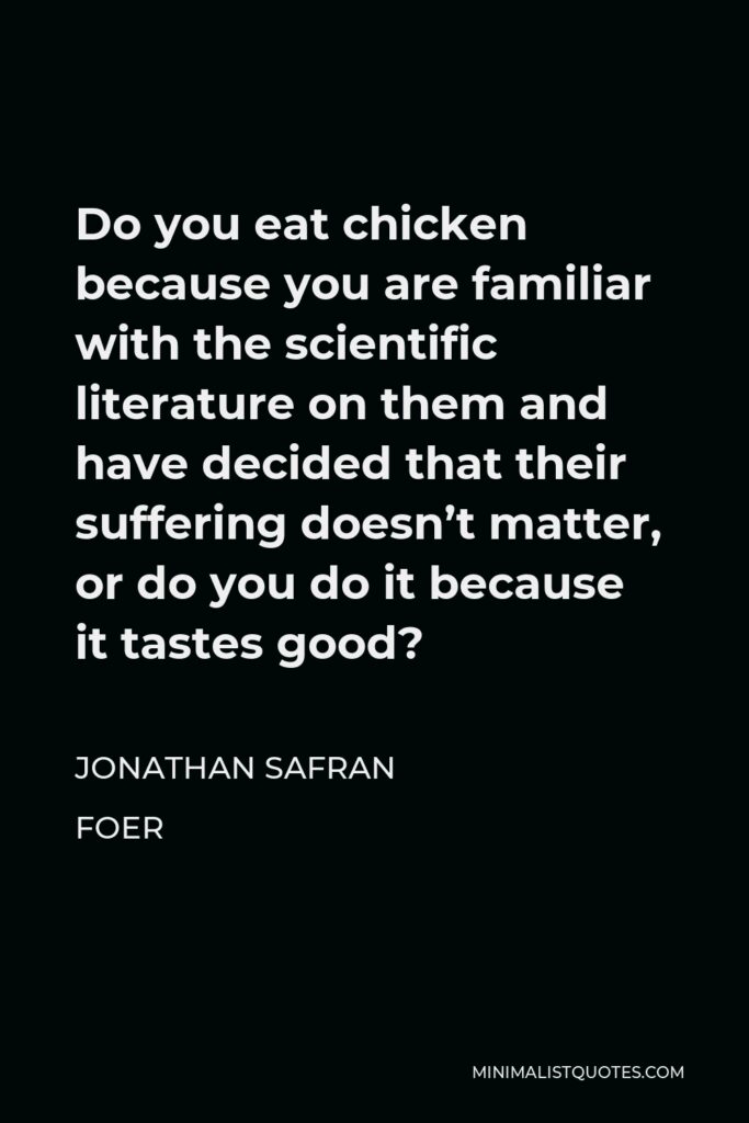 Jonathan Safran Foer Quote - Do you eat chicken because you are familiar with the scientific literature on them and have decided that their suffering doesn’t matter, or do you do it because it tastes good?