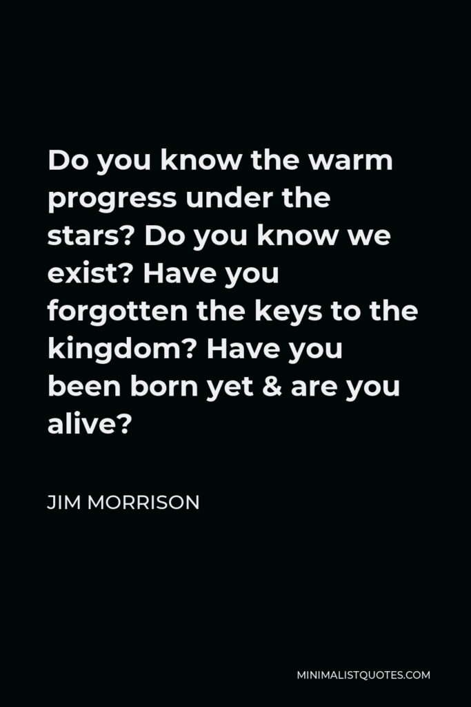 Jim Morrison Quote - Do you know the warm progress under the stars? Do you know we exist? Have you forgotten the keys to the kingdom? Have you been born yet & are you alive?