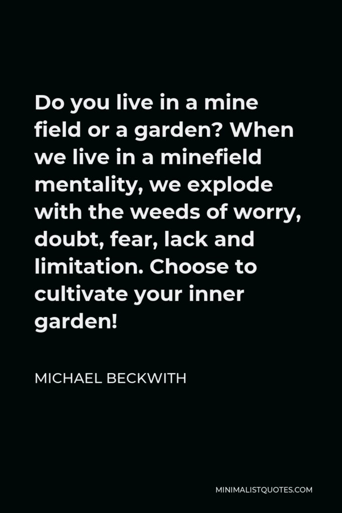 Michael Beckwith Quote - Do you live in a mine field or a garden? When we live in a minefield mentality, we explode with the weeds of worry, doubt, fear, lack and limitation. Choose to cultivate your inner garden!
