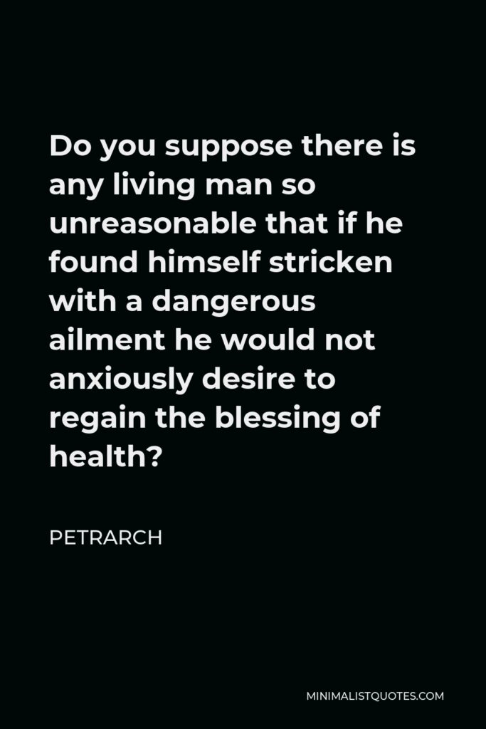Petrarch Quote - Do you suppose there is any living man so unreasonable that if he found himself stricken with a dangerous ailment he would not anxiously desire to regain the blessing of health?