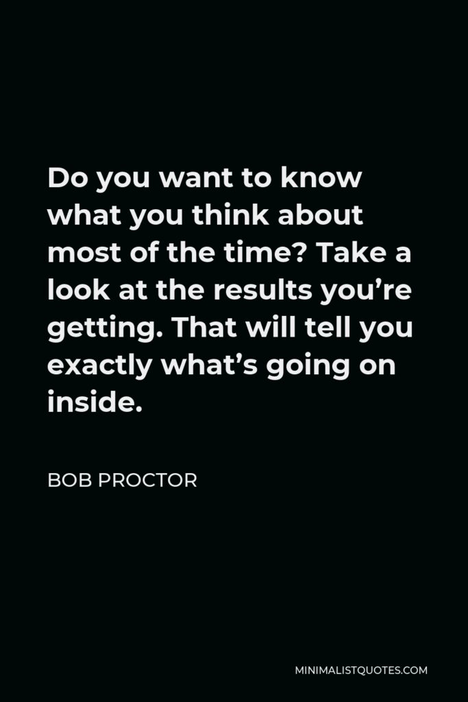 Bob Proctor Quote - Do you want to know what you think about most of the time? Take a look at the results you’re getting. That will tell you exactly what’s going on inside.
