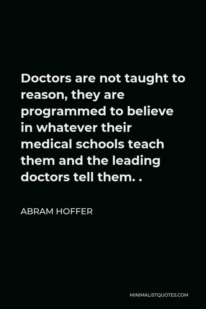 Abram Hoffer Quote - Doctors are not taught to reason, they are programmed to believe in whatever their medical schools teach them and the leading doctors tell them. .