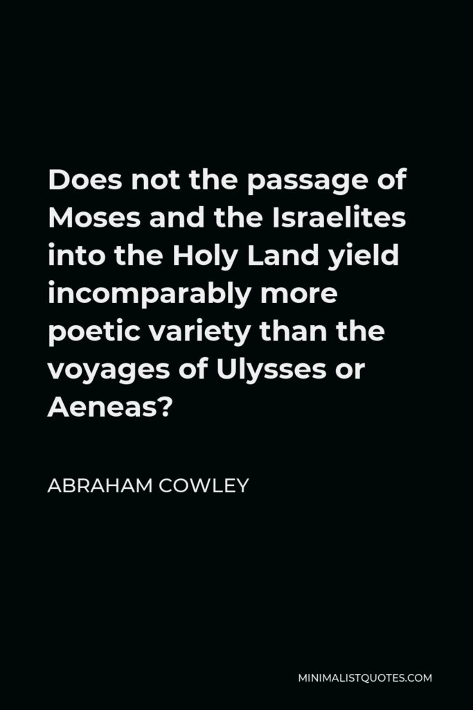 Abraham Cowley Quote - Does not the passage of Moses and the Israelites into the Holy Land yield incomparably more poetic variety than the voyages of Ulysses or Aeneas?