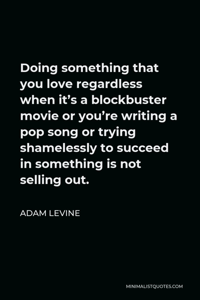 Adam Levine Quote - Doing something that you love regardless when it’s a blockbuster movie or you’re writing a pop song or trying shamelessly to succeed in something is not selling out.