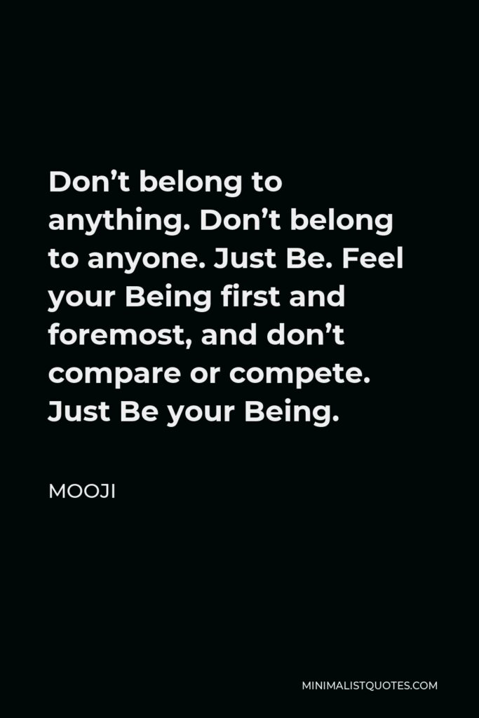 Mooji Quote - Don’t belong to anything. Don’t belong to anyone. Just Be. Feel your Being first and foremost, and don’t compare or compete. Just Be your Being.