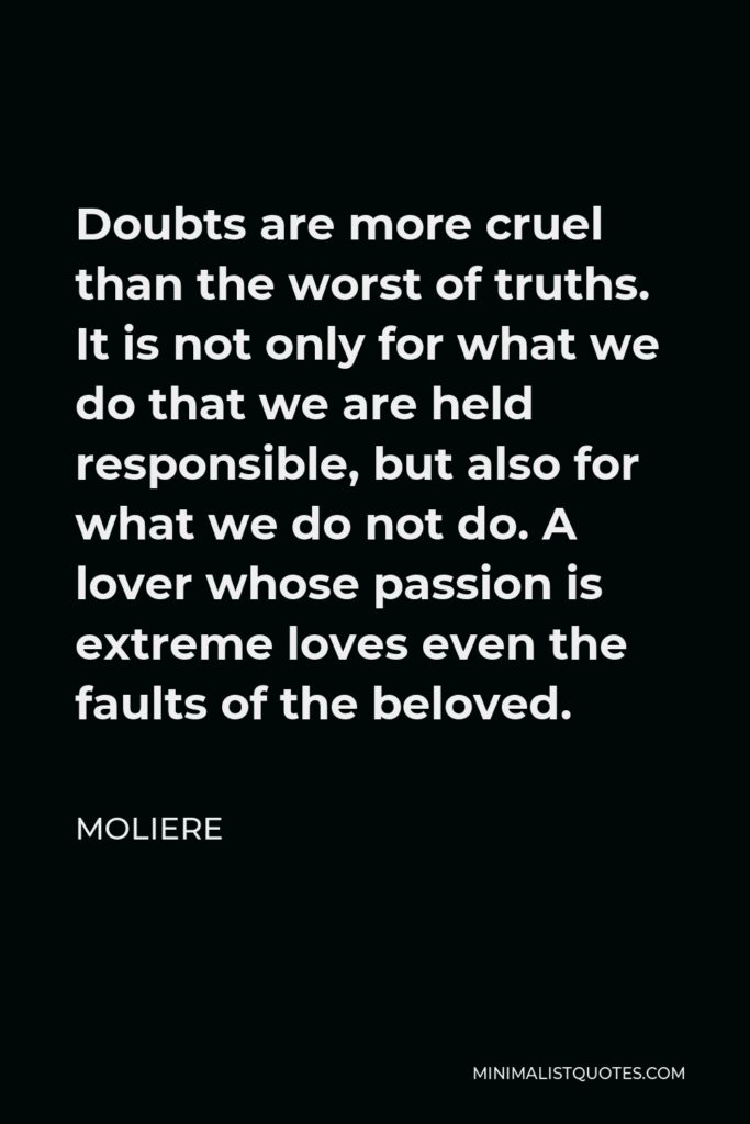 Moliere Quote - Doubts are more cruel than the worst of truths. It is not only for what we do that we are held responsible, but also for what we do not do. A lover whose passion is extreme loves even the faults of the beloved.