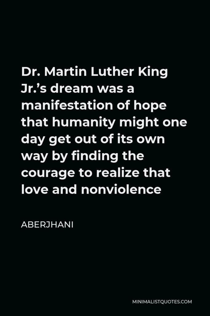 Aberjhani Quote - Dr. Martin Luther King Jr.’s dream was a manifestation of hope that humanity might one day get out of its own way by finding the courage to realize that love and nonviolence