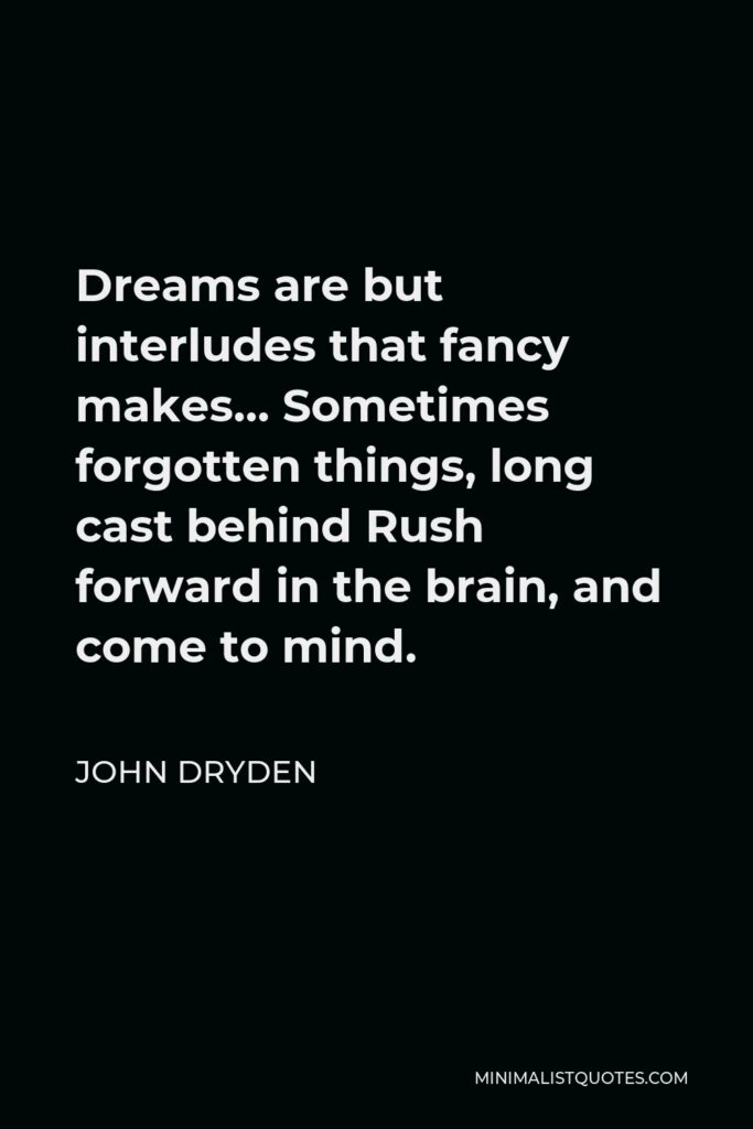 John Dryden Quote - Dreams are but interludes that fancy makes… Sometimes forgotten things, long cast behind Rush forward in the brain, and come to mind.