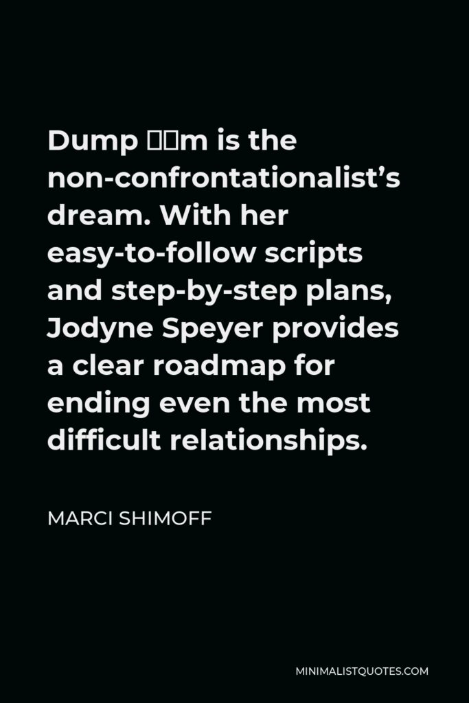 Marci Shimoff Quote - Dump ‘Em is the non-confrontationalist’s dream. With her easy-to-follow scripts and step-by-step plans, Jodyne Speyer provides a clear roadmap for ending even the most difficult relationships.
