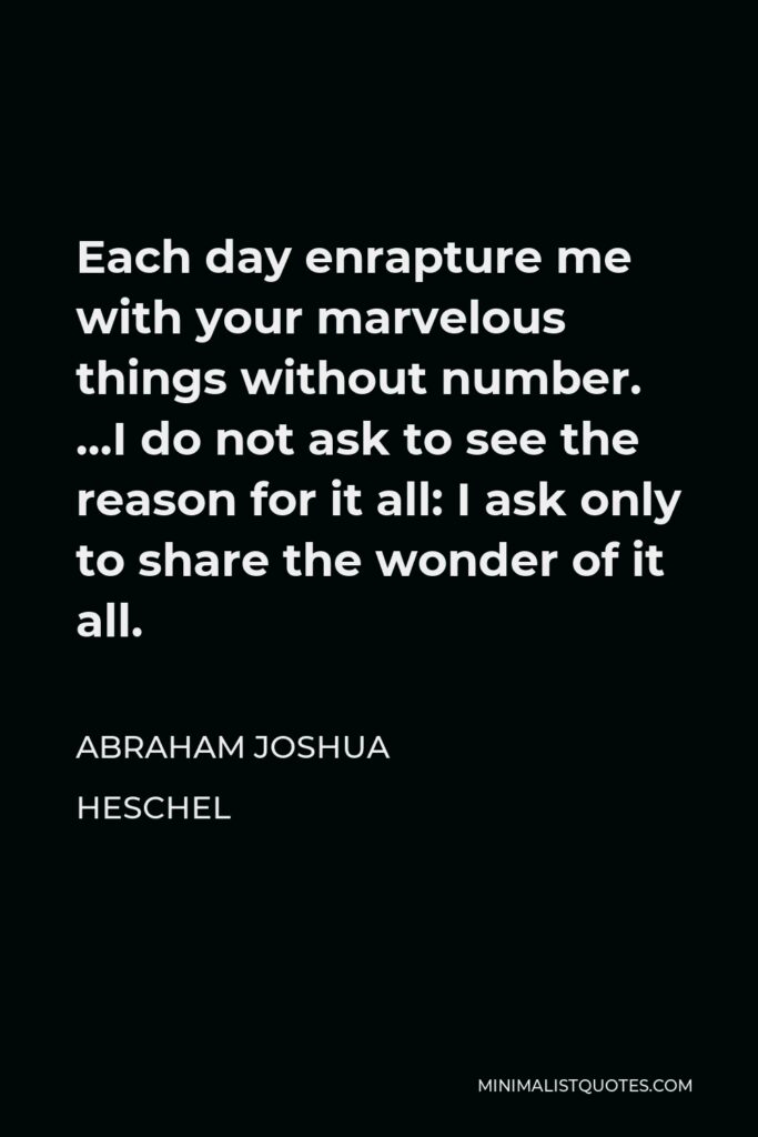 Abraham Joshua Heschel Quote - Each day enrapture me with your marvelous things without number. …I do not ask to see the reason for it all: I ask only to share the wonder of it all.